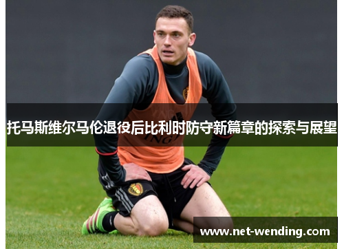 托马斯维尔马伦退役后比利时防守新篇章的探索与展望