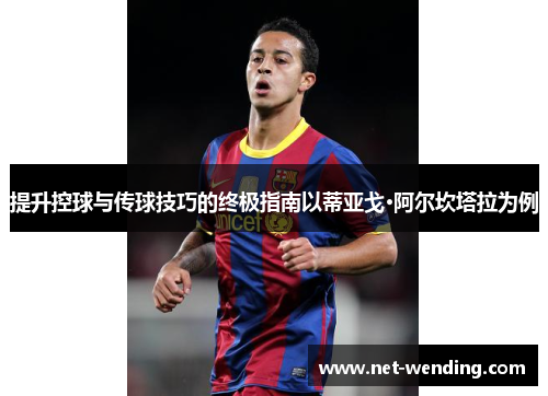 提升控球与传球技巧的终极指南以蒂亚戈·阿尔坎塔拉为例
