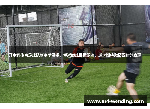 开塞利体育足球队新赛季展望:重返巅峰目标明确,球迷期待激情四射的表现 开塞利体育足球队新赛季展望:重返巅峰目标明确,球迷期待激情四射的表现