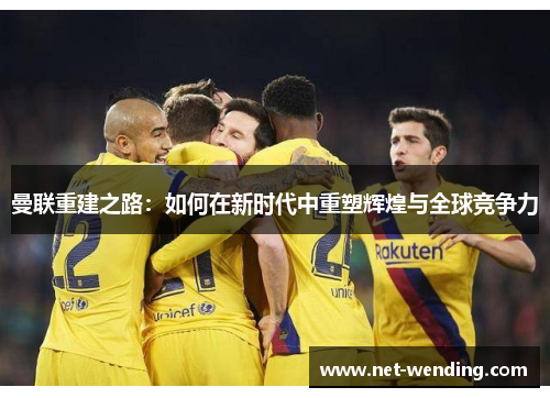 曼联重建之路：如何在新时代中重塑辉煌与全球竞争力