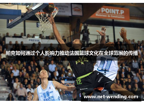 帕克如何通过个人影响力推动法国篮球文化在全球范围的传播 帕克如何通过个人影响力推动法国篮球文化在全球范围的传播