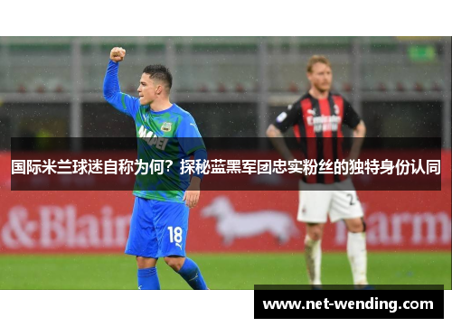 国际米兰球迷自称为何?探秘蓝黑军团忠实粉丝的独特身份认同 国际米兰球迷自称为何?探秘蓝黑军团忠实粉丝的独特身份认同
