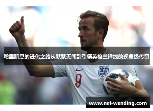 哈里凯恩的进化之路从默默无闻到引领英格兰锋线的现象级传奇